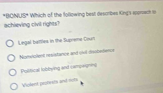 BONUS* Which of the following best describes King's approach to
achieving civil rights?
Legal battles in the Supreme Court
Nonviolent resistance and civil disobedience
Political lobbying and campaigning
Violent protests and riots