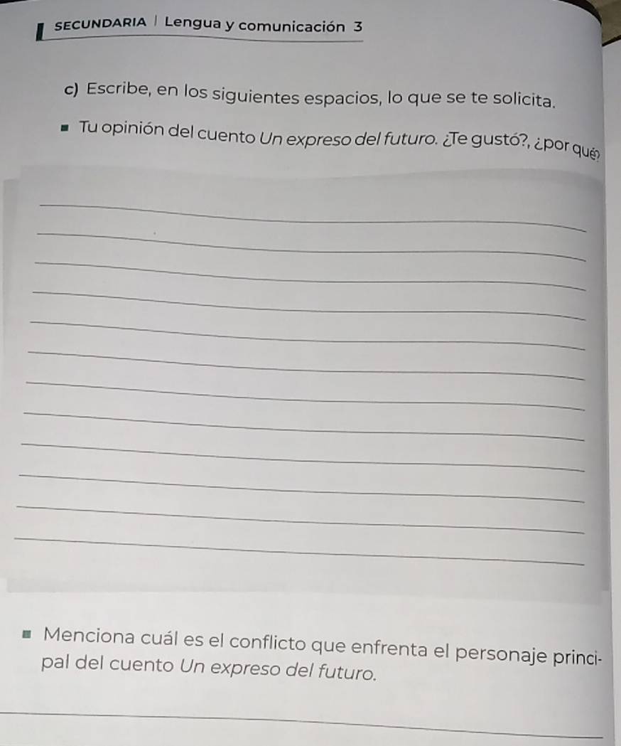 sECUNDARIA | Lengua y comunicación 3 
c) Escribe, en los siguientes espacios, lo que se te solicita. 
Tu opinión del cuento Un expreso del futuro. ¿Te gustó?, ¿por que 
_ 
_ 
_ 
_ 
_ 
_ 
_ 
_ 
_ 
_ 
_ 
_ 
Menciona cuál es el conflicto que enfrenta el personaje princi- 
pal del cuento Un expreso del futuro. 
_