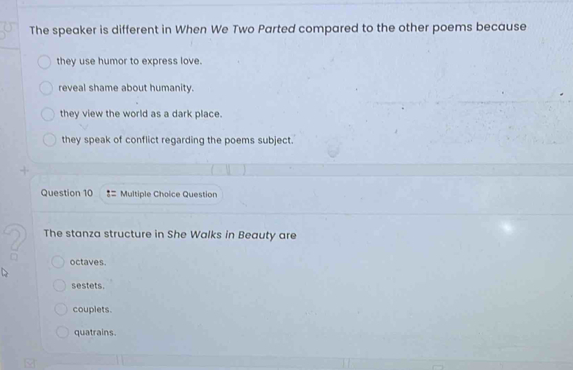 The speaker is different in When We Two Parted compared to the other poems because
they use humor to express love.
reveal shame about humanity.
they view the world as a dark place.
they speak of conflict regarding the poems subject.
Question 10 = Multiple Choice Question
The stanza structure in She Walks in Beauty are
octaves.
sestets.
couplets.
quatrains.