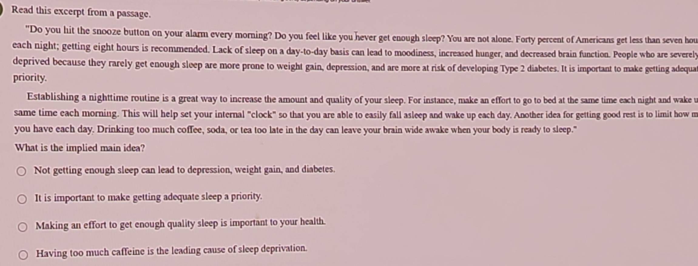 Read this excerpt from a passage.
"Do you hit the snooze button on your alarm every morning? Do you feel like you hever get enough sleep? You are not alone. Forty percent of Americans get less than seven hou
each night; getting eight hours is recommended. Lack of sleep on a day-to- day basis can lead to moodiness, increased hunger, and decreased brain function. People who are severely
deprived because they rarely get enough sleep are more prone to weight gain, depression, and are more at risk of developing Type 2 diabetes. It is important to make getting adequa
priority.
Establishing a nighttime routine is a great way to increase the amount and quality of your sleep. For instance, make an effort to go to bed at the same time each night and wake u
same time each morning. This will help set your internal "clock" so that you are able to easily fall asleep and wake up each day. Another idea for getting good rest is to limit how m
you have each day. Drinking too much coffee, soda, or tea too late in the day can leave your brain wide awake when your body is ready to sleep."
What is the implied main idea?
Not getting enough sleep can lead to depression, weight gain, and diabetes.
It is important to make getting adequate sleep a priority.
Making an effort to get enough quality sleep is important to your health.
Having too much caffeine is the leading cause of sleep deprivation.