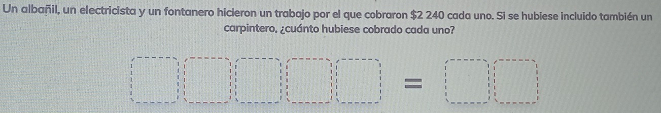 Un albañil, un electricista y un fontanero hicieron un trabajo por el que cobraron $2 240 cada uno. Si se hubiese incluido también un 
carpintero, ¿cuánto hubiese cobrado cada uno?
□ □ □ =□ □