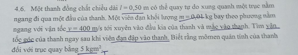 Một thanh đồng chất chiều dài l=0,50m có thể quay tự do xung quanh một trục nằm 
ngang đi qua một đầu của thanh. Một viên đạn khối lượng m=0.01kg bay theo phương nằm 
ngang với vận tốc v=400 m/s tới xuyên vào đầu kia của thanh và mắc vào thanh. Tìm vận 
tốc góc của thanh ngay sau khi viên đạn đập vào thanh. Biết rằng mômen quán tính của thanh 
đối với trục quay bằng 5kgm^2.