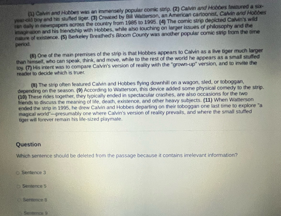 (1) Calvin and Hobbes was an immensely popular comic strip. (2) Calvin and Hobbes featured a six-
year-old boy and his stuffed tiger. (3) Created by Bill Watterson, an American cartoonist, Calvin and Hobbes
ran daily in newspapers across the country from 1985 to 1995. (4) The comic strip depicted Calvin's wild
imagination and his friendship with Hobbes, while also touching on larger issues of philosophy and the
nature of existence. (5) Berkeley Breathed's Bloom County was another popular comic strip from the time
period.
(6) One of the main premises of the strip is that Hobbes appears to Calvin as a live tiger much larger
than himself, who can speak, think, and move, while to the rest of the world he appears as a small stuffed
toy. (7) His intent was to compare Calvin's version of reality with the 'grown-up'' version, and to invite the
reader to decide which is truer.
(8) The strip often featured Calvin and Hobbes flying downhill on a wagon, sled, or toboggan,
depending on the season. (9) According to Watterson, this device added some physical comedy to the strip.
(10) These rides together, they typically ended in spectacular crashes, are also occasions for the two
friends to discuss the meaning of life, death, existence, and other heavy subjects. (11) When Watterson
ended the strip in 1995, he drew Calvin and Hobbes departing on their toboggan one last time to explore "a
magical world"—presumably one where Calvin's version of reality prevails, and where the small stuffed
tiger will forever remain his life-sized playmate.
Question
Which sentence should be deleted from the passage because it contains irrelevant information?
Sentence 3
Sentence 5
Sentence 8
Senternce 9