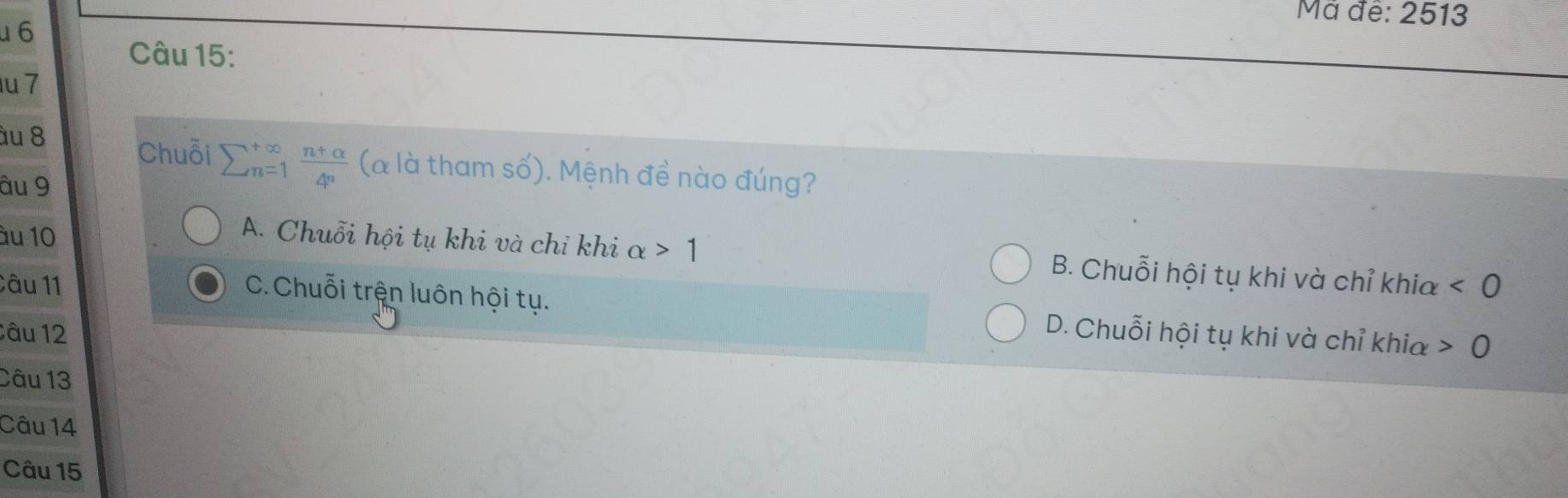 Mã đề: 2513
6
Câu 15:
u 7
àu 8 Chuỗi sumlimits  underline(n=1)^(∈fty) (n+alpha )/4^n  (à là tham số). Mệnh đề nào đúng?
âu 9
âu 10
A. Chuỗi hội tụ khi và chỉ khi alpha >1 B. Chuỗi hội tụ khi và chỉ khia
Câu 11 <0</tex>
C. Chuỗi trện luôn hội tụ. D. Chuỗi hội tụ khi và chỉ khia 0
Câu 12
Câu 13
Câu 14
Câu 15