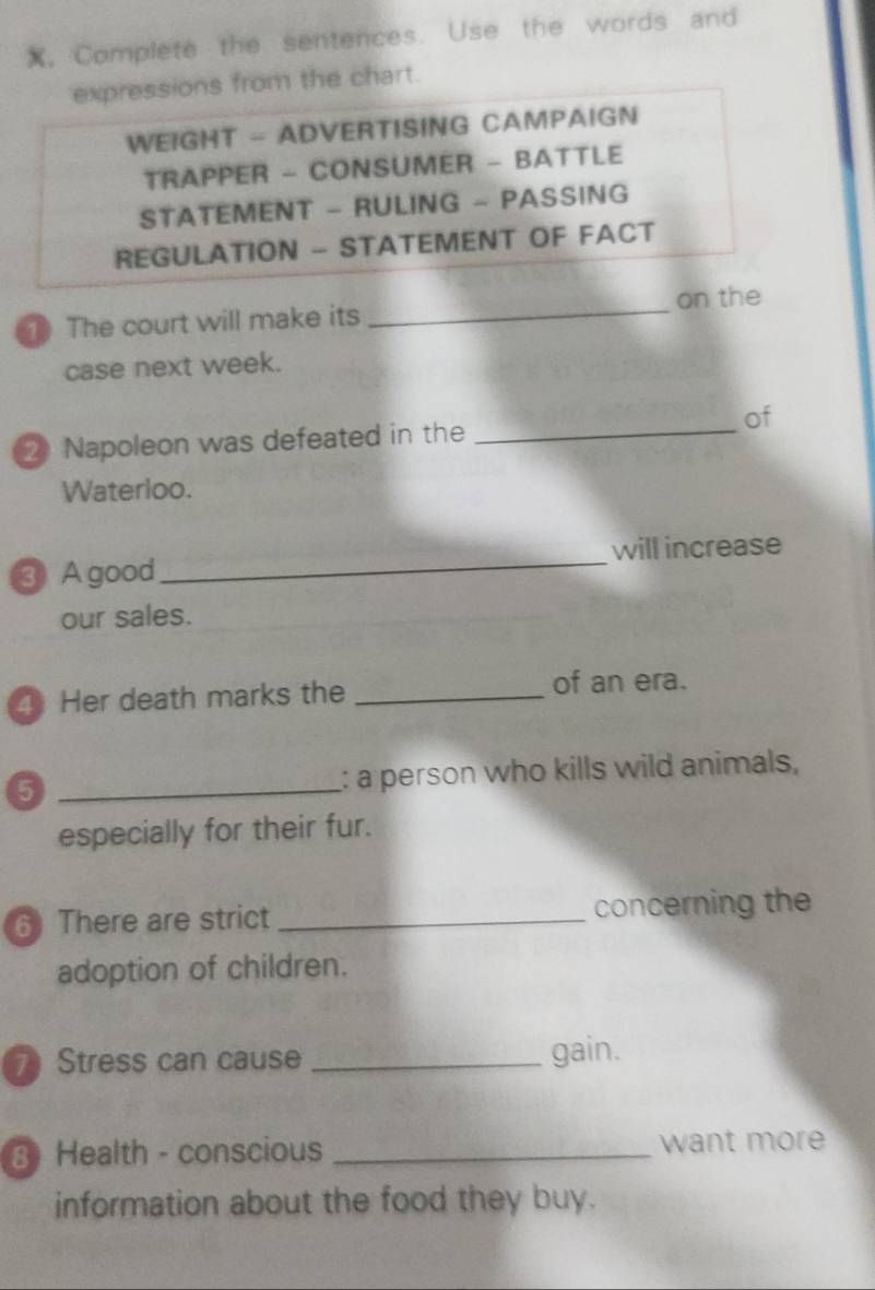 X, Complete the sentences. Use the words and 
expressions from the chart. 
WEIGHT - ADVERTISING CAMPAIGN 
TRAPPER - CONSUMER - BATTLE 
STATEMENT - RULING - PASSING 
REGULATION - STATEMENT OF FACT 
1 The court will make its _on the 
case next week. 
of 
2 Napoleon was defeated in the_ 
Waterloo. 
_ 
will increase 
③ A good 
our sales. 
Her death marks the _of an era. 
5 _: a person who kills wild animals, 
especially for their fur. 
6 There are strict _concerning the 
adoption of children. 
7 Stress can cause _gain. 
3 Health - conscious _want more 
information about the food they buy.