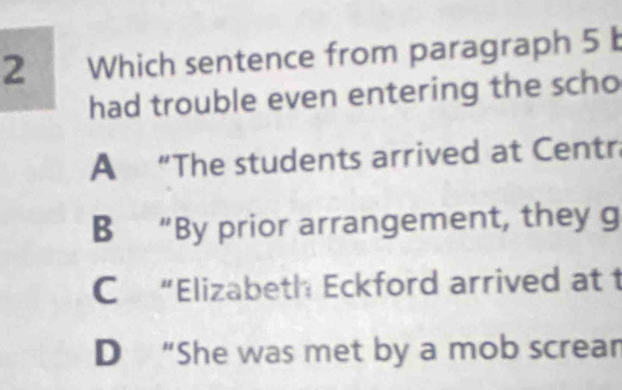 Which sentence from paragraph 5 b
had trouble even entering the scho
A “The students arrived at Centr
B “By prior arrangement, they g
C “Elizabeth Eckford arrived at t
D “She was met by a mob screar