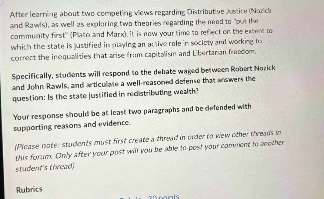 After learning about two competing views regarding Distributive Justice (Nozick 
and Rawls), as well as exploring two theories regarding the need to "put the 
community first" (Plato and Marx), it is now your time to reflect on the extent to 
which the state is justified in playing an active role in society and working to 
correct the inequalities that arise from capitalism and Libertarian freedom. 
Specifically, students will respond to the debate waged between Robert Nozick 
and John Rawls, and articulate a well-reasoned defense that answers the 
question: Is the state justified in redistributing wealth? 
Your response should be at least two paragraphs and be defended with 
supporting reasons and evidence. 
(Please note: students must first create a thread in order to view other threads in 
this forum. Only after your post will you be able to post your comment to another 
student's thread) 
Rubrics 
30 points