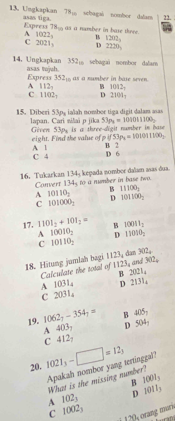 Ungkapkan 78_10 sebagai nombor dalam 22.
asas tiga.
Express 78_10 as a number in base three.
SPM
A 1022_3
B 1202_3
C 2021_3
D 2220_3
14. Ungkapkan 352_10 sebagai nombor dalam
asas tujuh.
Express 352_10 as a number in base seven.
A 112_7
B 1012_7
C 1 102_7 D 2101_7
15. Diberi 53pg ialah nombor tiga digit dalam asas
lapan. Cari nilai p jika 53p_8=101011100_2.
Given o3p_8 is a three-digit number in base
eight. Find the value of p if 53p_8=101011100_2.
A 1 B 2
C 4 D 6
16. Tukarkan 134_5 kepada nombor dalam asas dua.
Convert 134_5 to a number in base two.
A 10110_2
B 11100_2
D 101100_2
C 101000_2
17. 1101_2+101_2=
B 10011_2
A 10010_2
D 11010_2
C 10110_2
18. Hitung jumlah bagi 1123_4 dan 302_4·
Calculate the total of 1123_4 and 3024.
B 2021_4
A 1031_4
D 2131_4
C 2031_4
19. 1062_7-354_7=
B 405_7
A 4( )3 1
D 504_7
C 412_7
20. 1021_3-□ =12_3
Apakah nombor yang tertinggal?
B 1001_3
What is the missing number?
D 1011_3
A 102_3
C 1002_3
1 2s  rang muri
Lurans