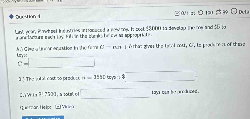 arrolicountyschools com bookmans 
Question 4 0/1 pt つ 100 B 99 ⓘ Deta 
Last year, Pinwheel Industries introduced a new toy. It cost $3000 to develop the toy and $5 to 
manufacture each toy. Fill in the blanks below as appropriate. 
A.) Give a linear equation in the form C=mn+b that gives the total cost, C, to produce n of these 
tovs:
C=□
B.) The total cost to produce n=3550 toys is $□. 
C.) With $17500, a total of □ toys can be produced. 
Question Help: Video