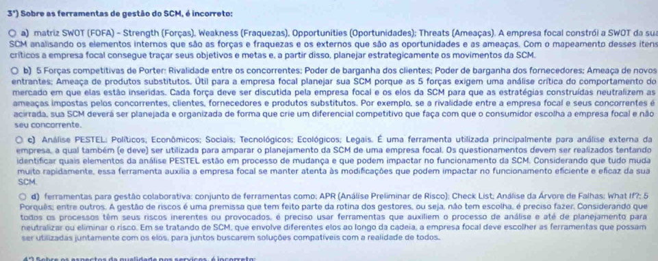 3°) Sobre as ferramentas de gestão do SCM, é incorreto:
a) matriz SWOT (FOFA) - Strength (Forças), Weakness (Fraquezas), Opportunities (Oportunidades); Threats (Ameaças). A empresa focal constrói a SWOT da sua
SCM analisando os elementos internos que são as forças e fraquezas e os externos que são as oportunidades e as ameaças. Com o mapeamento desses itens
críticos a empresa focal consegue traçar seus objetivos e metas e, a partir disso, planejar estrategicamente os movimentos da SCM.
b) 5 Forças competitivas de Porter: Rivalidade entre os concorrentes; Poder de barganha dos clientes; Poder de barganha dos fornecedores; Ameaça de novos
entrantes; Ameaça de produtos substitutos. Útil para a empresa focal planejar sua SCM porque as 5 forças exigem uma análise crítica do comportamento do
mercado em que elas estão inseridas. Cada força deve ser discutida pela empresa focal e os elos da SCM para que as estratégias construídas neutralizem as
ameaças impostas pelos concorrentes, clientes, fornecedores e produtos substitutos. Por exemplo, se a rivalidade entre a empresa focal e seus concorrentes é
acirrada, sua SCM deverá ser planejada e organizada de forma que crie um diferencial competitivo que faça com que o consumidor escolha a empresa focal e não
seu concorrente.
c) Análise PESTEL: Políticos; Econômicos; Sociais; Tecnológicos; Ecológicos; Legais. É uma ferramenta utilizada principalmente para análise externa da
empresa, a qual também (e deve) ser utilizada para amparar o planejamento da SCM de uma empresa focal. Os questionamentos devem ser realizados tentando
identificar quais elementos da análise PESTEL estão em processo de mudança e que podem impactar no funcionamento da SCM. Considerando que tudo muda
muito rapidamente, essa ferramenta auxília a empresa focal se manter atenta às modificações que podem impactar no funcionamento eficiente e eficaz da sua
SCM.
d) ferramentas para gestão colaborativa: conjunto de ferramentas como; APR (Análise Preliminar de Risco); Check List; Análise da Árvore de Falhas; What If?; 5
Porquês; entre outros. A gestão de riscos é uma premissa que tem feito parte da rotina dos gestores, ou seja, não tem escolha, é preciso fazer, Considerando que
todos os processos têm seus riscos inerentes ou provocados, é preciso usar ferramentas que auxiliem o processo de análise e até de planejamento para
neutralizar ou eliminar o risco. Em se tratando de SCM, que envolve diferentes elos ao longo da cadeia, a empresa focal deve escolher as ferramentas que possam
ser utilizadas juntamente com os elos, para juntos buscarem soluções compatíveis com a realidade de todos.