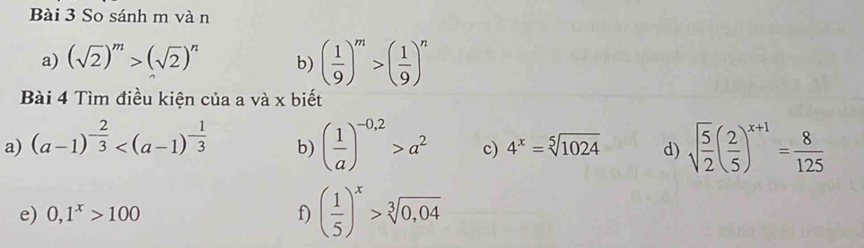 So sánh m vàn 
a) (sqrt(2))^m>(sqrt(2))^n
b) ( 1/9 )^m>( 1/9 )^n
Bài 4 Tìm điều kiện của a và x biết 
a) (a-1)^- 2/3 
b) ( 1/a )^-0,2>a^2 c) 4^x=sqrt[5](1024) d) sqrt(frac 5)2( 2/5 )^x+1= 8/125 
e) 0,1^x>100 f) ( 1/5 )^x>sqrt[3](0,04)