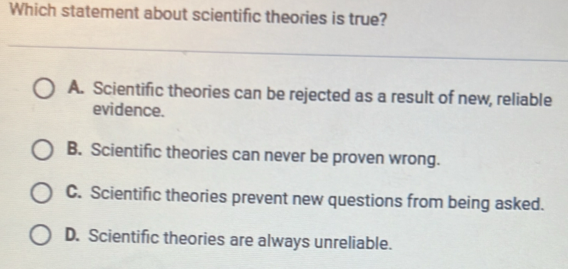 Which statement about scientific theories is true?
A. Scientific theories can be rejected as a result of new, reliable
evidence.
B. Scientific theories can never be proven wrong.
C. Scientific theories prevent new questions from being asked.
D. Scientific theories are always unreliable.