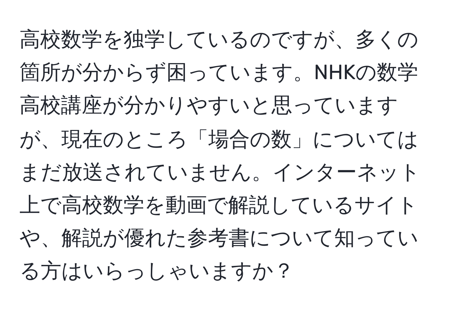 高校数学を独学しているのですが、多くの箇所が分からず困っています。NHKの数学高校講座が分かりやすいと思っていますが、現在のところ「場合の数」についてはまだ放送されていません。インターネット上で高校数学を動画で解説しているサイトや、解説が優れた参考書について知っている方はいらっしゃいますか？