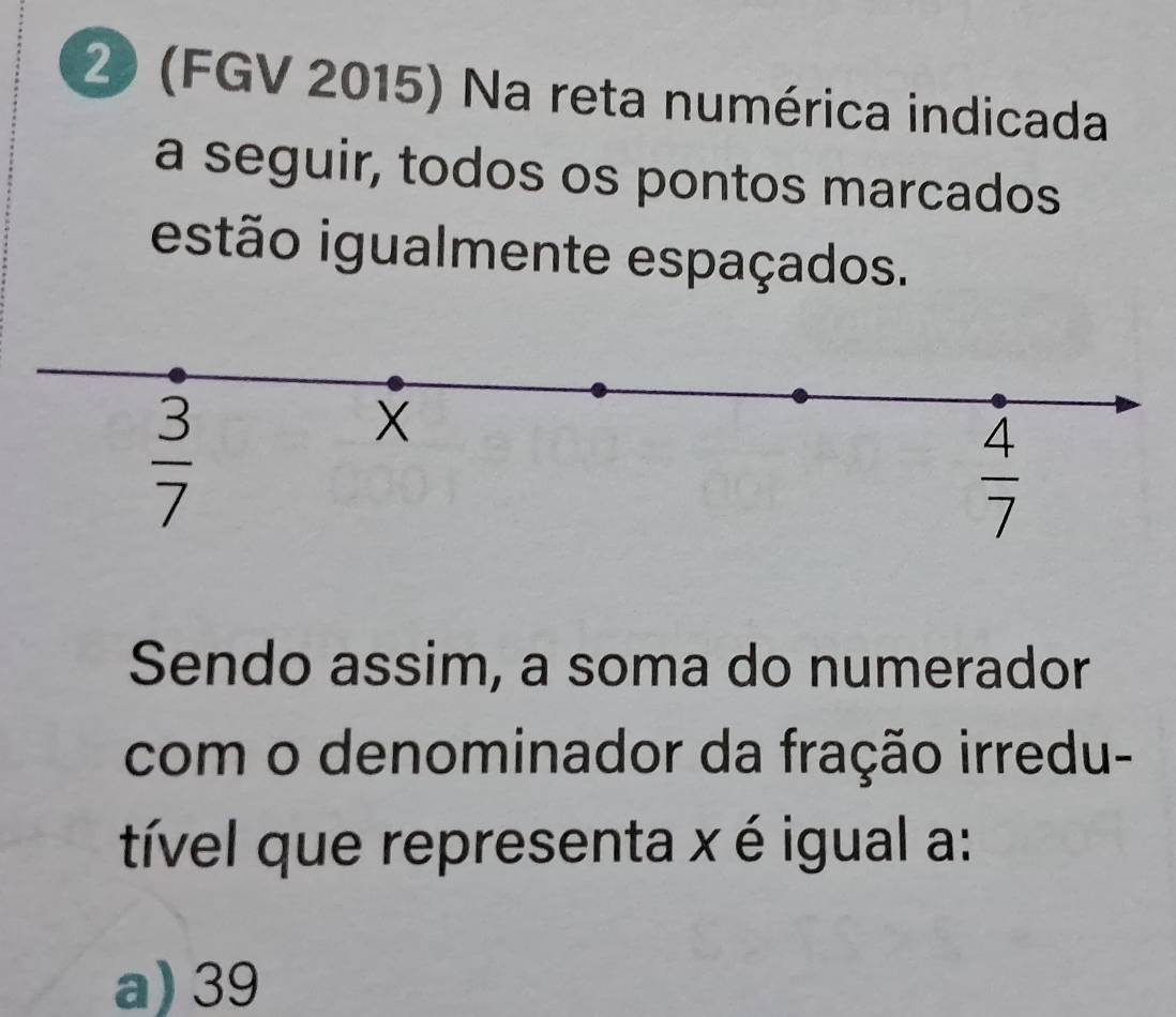 2 (FGV 2015) Na reta numérica indicada
a seguir, todos os pontos marcados
estão igualmente espaçados.
 3/7 
X
 4/7 
Sendo assim, a soma do numerador
com o denominador da fração irredu-
tível que representa x é igual a:
a) 39