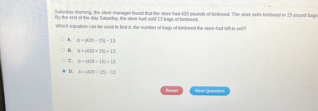 Saturday morning, the store manager found that the store had 420 pounds of birdseed. The store sells birdseed in 15-pound bags
By the end of the day Saturday, the store had sold 13 bags of birdseed.
Which equation can be used to find b, the number of bags of birdseed the store had left to sell?
A. b=(420-15)-13
B. b=(420* 15)+13
C. b=(420/ 15)+13
D. b=(420/ 15)-13
Reset Next Question