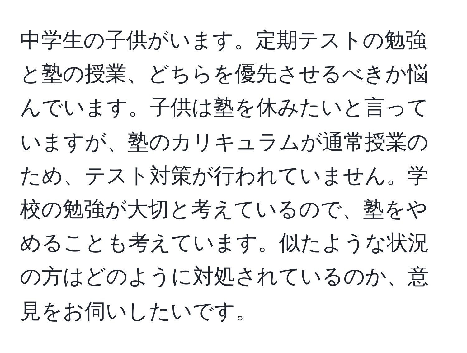 中学生の子供がいます。定期テストの勉強と塾の授業、どちらを優先させるべきか悩んでいます。子供は塾を休みたいと言っていますが、塾のカリキュラムが通常授業のため、テスト対策が行われていません。学校の勉強が大切と考えているので、塾をやめることも考えています。似たような状況の方はどのように対処されているのか、意見をお伺いしたいです。