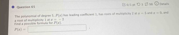 つ 3 98 () Details 
The polynomial of degree 5, P(x) has leading coefficient 1, has roots of multiplicity 2 at x=5 and x=0 , and 
a root of multiplicity 1 at x=-2
Find a possible formula for P(x).
P(x)=□ ,