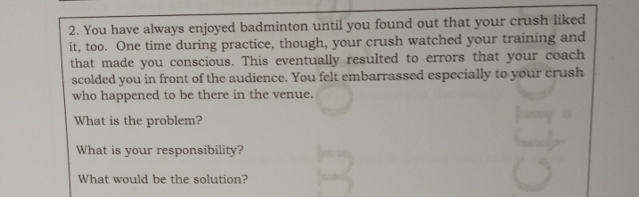 You have always enjoyed badminton until you found out that your crush liked 
it, too. One time during practice, though, your crush watched your training and 
that made you conscious. This eventually resulted to errors that your coach 
scolded you in front of the audience. You felt embarrassed especially to your crush 
who happened to be there in the venue. 
What is the problem? 
What is your responsibility? 
What would be the solution?