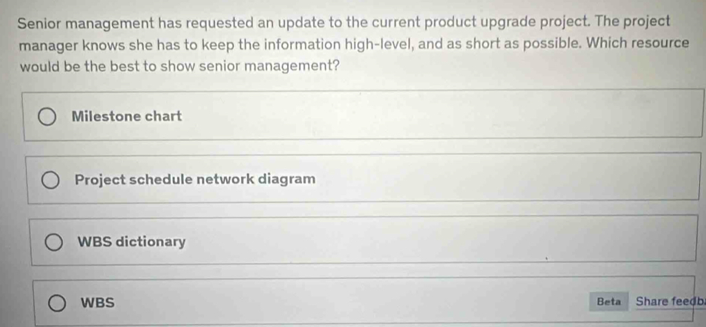 Senior management has requested an update to the current product upgrade project. The project
manager knows she has to keep the information high-level, and as short as possible. Which resource
would be the best to show senior management?
Milestone chart
Project schedule network diagram
WBS dictionary
WBS Beta Share feedb