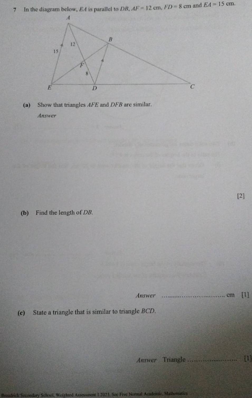 In the diagram below, EA is parallel to DB, AF=12cm, FD=8cm and EA=15cm. 
(a) Show that triangles AFE and DFB are similar. 
Answer 
[2] 
(b) Find the length of DB. 
Answer _ cm [1] 
(c) State a triangle that is similar to triangle BCD. 
Answer Triangle _[1] 
Breadrick Secondary School, Weighted Assessment 1.2023, See Five Normal Academic, Mathematics