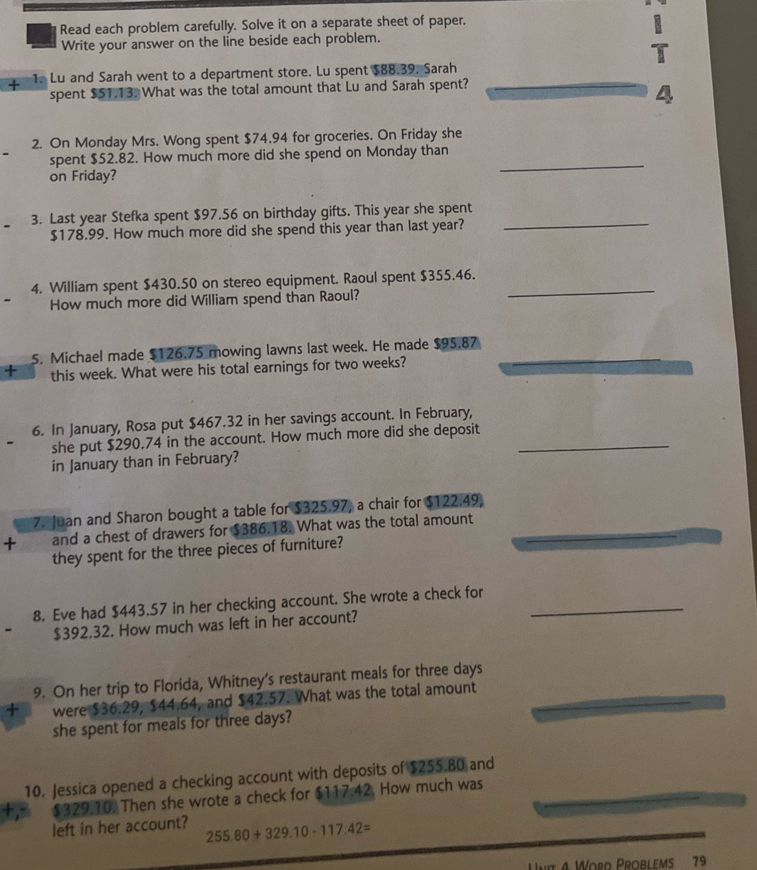 Read each problem carefully. Solve it on a separate sheet of paper. 
Write your answer on the line beside each problem. 
+ 1. Lu and Sarah went to a department store. Lu spent $88.39. Sarah 
spent $51.13. What was the total amount that Lu and Sarah spent? 
2. On Monday Mrs. Wong spent $74.94 for groceries. On Friday she 
_ 
spent $52.82. How much more did she spend on Monday than 
on Friday? 
_ 
3. Last year Stefka spent $97.56 on birthday gifts. This year she spent
$178.99. How much more did she spend this year than last year? 
4. William spent $430.50 on stereo equipment. Raoul spent $355.46._ 
How much more did William spend than Raoul? 
5. Michael made $126.75 mowing lawns last week. He made $95.87
+ this week. What were his total earnings for two weeks? 
6. In January, Rosa put $467.32 in her savings account. In February, 
she put $290.74 in the account. How much more did she deposit_ 
in January than in February? 
7. Juan and Sharon bought a table for $325.97, a chair for $122.49, 
+ and a chest of drawers for $386.18. What was the total amount_ 
they spent for the three pieces of furniture? 
8. Eve had $443.57 in her checking account. She wrote a check for_
$392.32. How much was left in her account? 
9. On her trip to Florida, Whitney’s restaurant meals for three days
+ were $36.29, $44.64, and $42.57. What was the total amount 
she spent for meals for three days? 
10. Jessica opened a checking account with deposits of $255.80 and
$329.10. Then she wrote a check for $117.42, How much was 
left in her account? 255.80+329.10-117.42=
Unit 4 Word Problems 79