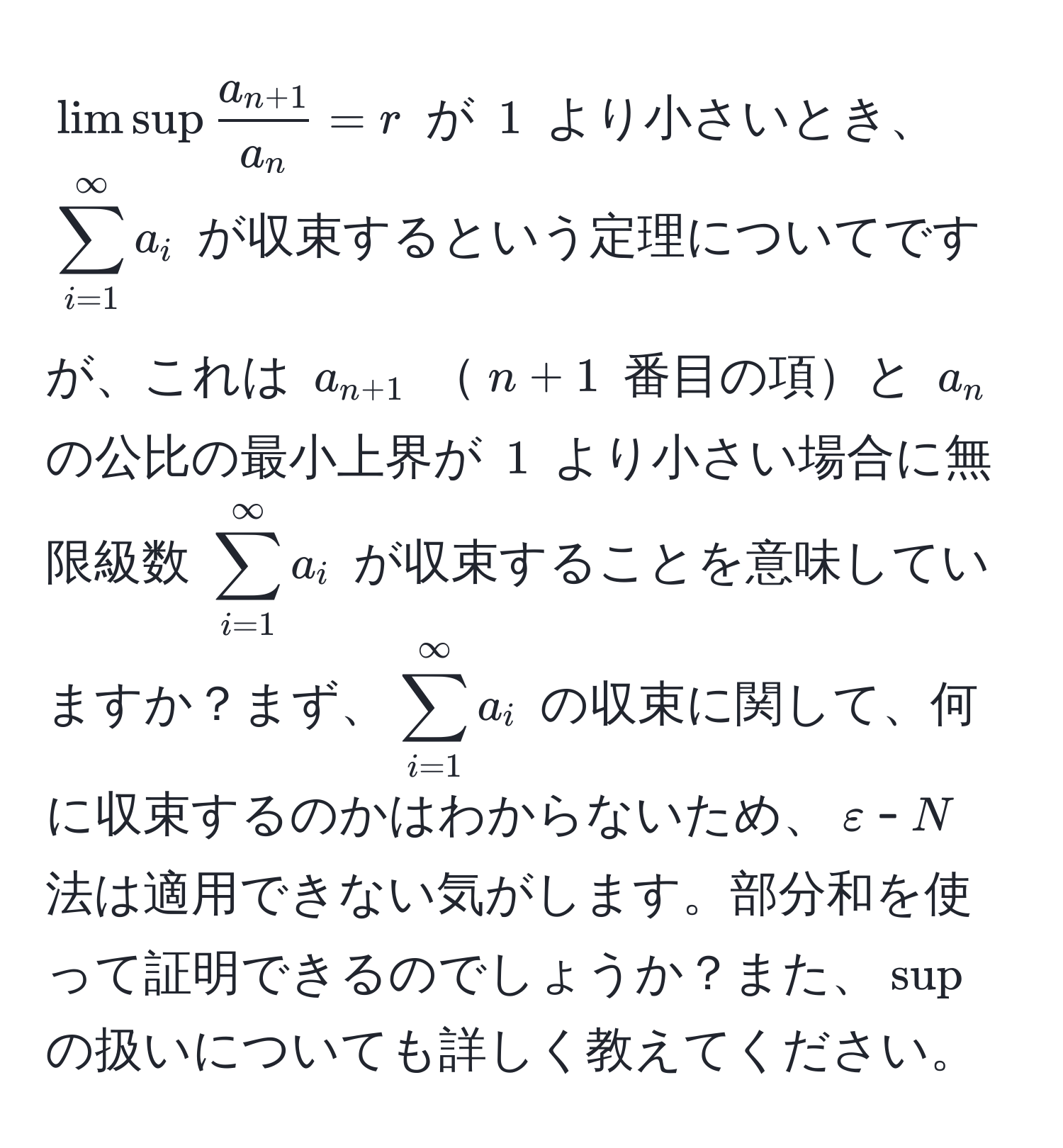 $limsup fraca_n+1a_n = r$ が $1$ より小さいとき、$sum_(i=1)^(∈fty) a_i$ が収束するという定理についてですが、これは $a_n+1$ $n+1$ 番目の項と $a_n$ の公比の最小上界が $1$ より小さい場合に無限級数 $sum_(i=1)^(∈fty) a_i$ が収束することを意味していますか？まず、$sum_(i=1)^(∈fty) a_i$ の収束に関して、何に収束するのかはわからないため、$varepsilon$-$N$ 法は適用できない気がします。部分和を使って証明できるのでしょうか？また、$sup$ の扱いについても詳しく教えてください。