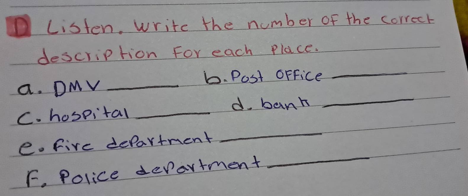 Listen, write the number of the correct 
description For each Place. 
1. Post oFfice 
_ 
a. DMV_ 
d. bank 
_ 
C. hospital_ 
_ 
e. five department 
_ 
F. Police devartment