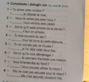 Completate i dialoghi con si, oui o non. 
1 — Tu aimes cette couleur ? 
- _je déteste le rose. 
2 — Vous ne venez pas avec nous ? 
_nous venons avec plaisir. 
3 — Est-ce qu'il reste encore de la viande ? 
_il faut en acheter. 
4 — Tu bois souvent du lait ? 
_tous les jours au petit-déjeuner. 
5 — Tu ne connais pas ce musée ? je l'ai déjà visité deux fois. 
- 
6 — Est-ce qu'ils vont déménager ? 
- _ils viennent d'acheter une maison. 
7 — Vous m'entendez au fond ? 
_l Vous pouvez utiliser le micro ? 
8 — Elle ne s'est pas excusée pour le retard ? 
_, elle s'est excusée plusieurs fois.