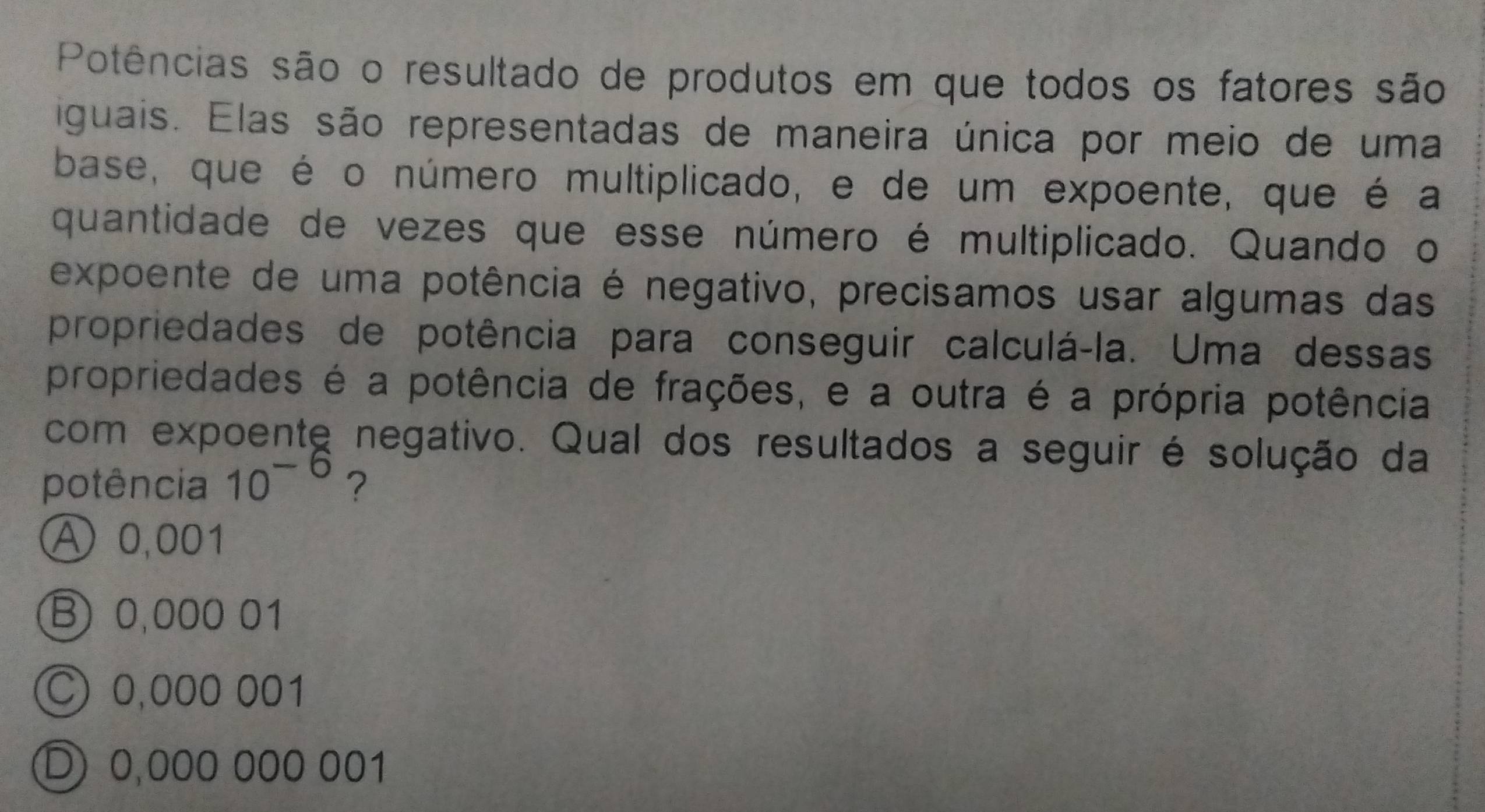 Potências são o resultado de produtos em que todos os fatores são
iguais. Elas são representadas de maneira única por meio de uma
base, que é o número multiplicado, e de um expoente, que é a
quantidade de vezes que esse número é multiplicado. Quando o
expoente de uma potência é negativo, precisamos usar algumas das
propriedades de potência para conseguir calculá-la. Uma dessas
propriedades é a potência de frações, e a outra é a própria potência
com expoente negativo. Qual dos resultados a seguir é solução da
potência 10^(-6) ?
Ⓐ 0,001
B 0,000 01
C) 0,000 001
D 0,000 000 001