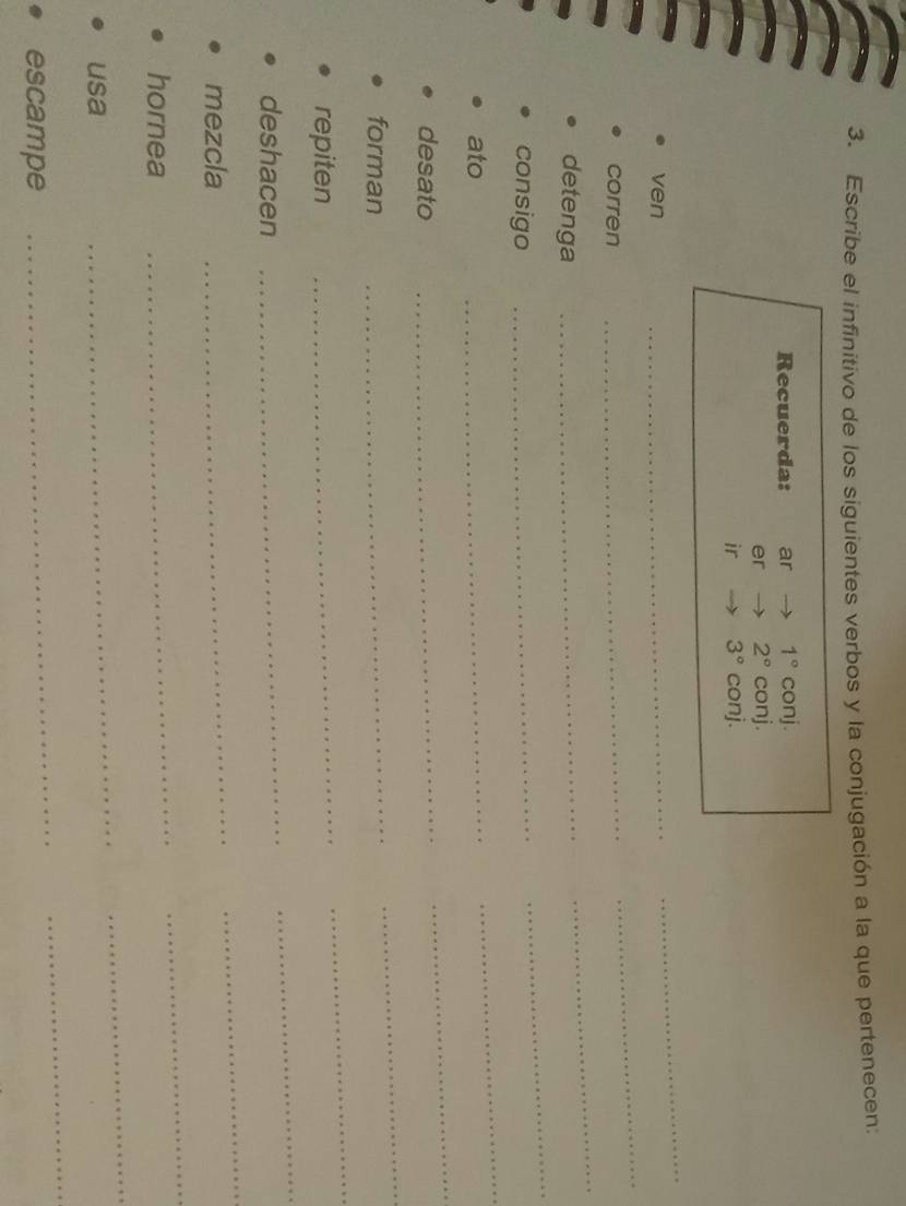 Escribe el infinitivo de los siguientes verbos y la conjugación a la que pertenecen: 
Recuerda: ar 1°conj. 
er 2°conj. 
ir 3°conj. 
ven 
_ 
_ 
corren 
_ 
_ 
detenga_ 
_ 
consigo 
_ 
_ 
ato 
_ 
_ 
desato 
_ 
_ 
forman 
_ 
_ 
repiten 
_ 
_ 
deshacen 
_ 
_ 
mezcla 
_ 
_ 
hornea 
_ 
_ 
usa 
_ 
_ 
_ 
escampe 
_