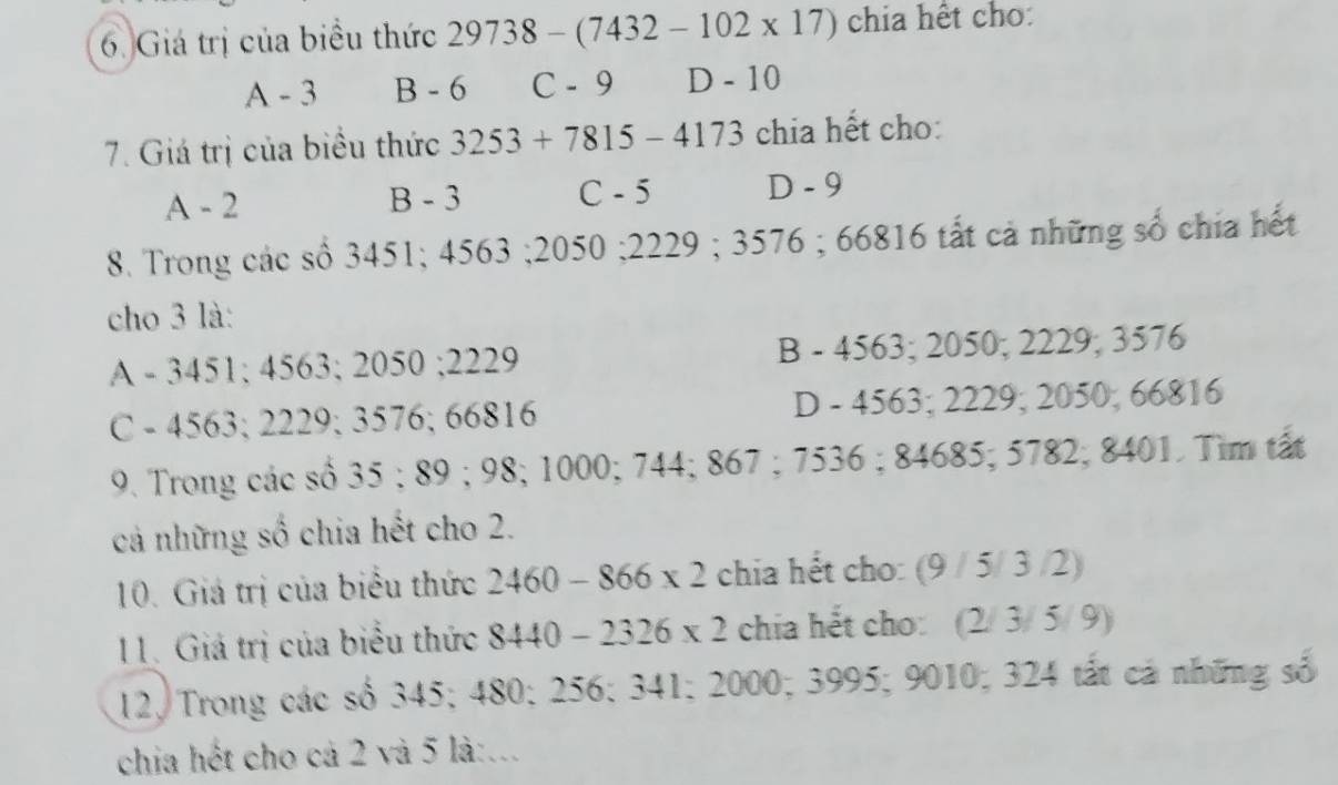 Giá trị của biểu thức 29738 - (74 32-102* 17) chia hết cho:
A - 3 B - 6 C - 9 D - 10
7. Giá trị của biểu thức 3253+ 7815 - 4173 chia hết cho:
A - 2 B - 3 C - 5 D - 9
8. Trong các số 3451; 4563; 2050; 2229; 3576; 66816 tất cả những số chía hết
cho 3 là:
A - 3451; 4563; 2050; 2229 B - 4563; 2050; 2229; 3576
C - 4563; 2229; 3576; 66816 D - 4563; 2229; 2050; 66816
9. Trong các số 35; 89; 98; 1000; 744; 867; 7536; 84685; 5782; 8401. Tìm tất
cả những số chia hết cho 2.
10. Giá trị của biểu thức 2460-866* 2 chia hết cho: (9 / 5/ 3 /2)
11. Giá trị của biểu thức 8440-2326* 2 chia hết cho: (2/ 3/ 5/ 9)
12, Trong các số 345; 480; 256; 341; 2000; 3995; 9010; 324 tất cá những số
chia hết cho cả 2 và 5 là:...