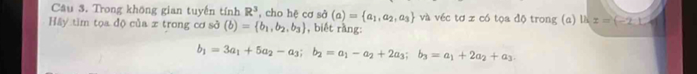 Trong không gian tuyến tính R^3 , cho hệ cơ sở (a)= a_1,a_2,a_3 và véc tơ x có tọa độ trong (a) là z=(-2,12
Hầy tìm tọa độ của x trong cơ sở (b)= b_1,b_2,b_3 , biết rang:
b_1=3a_1+5a_2-a_3; b_2=a_1-a_2+2a_3; b_3=a_1+2a_2+a_3.