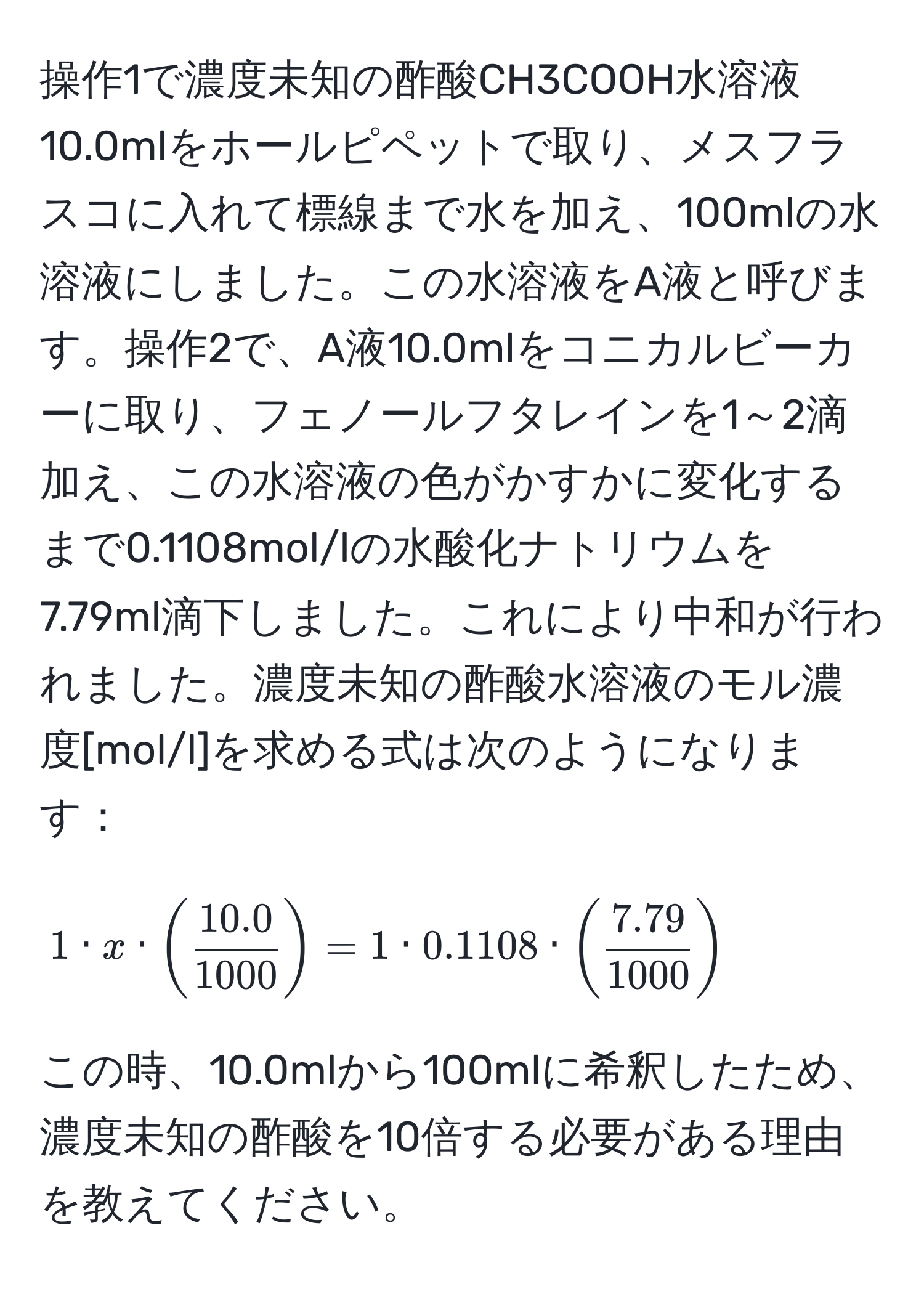 操作1で濃度未知の酢酸CH3COOH水溶液10.0mlをホールピペットで取り、メスフラスコに入れて標線まで水を加え、100mlの水溶液にしました。この水溶液をA液と呼びます。操作2で、A液10.0mlをコニカルビーカーに取り、フェノールフタレインを1～2滴加え、この水溶液の色がかすかに変化するまで0.1108mol/lの水酸化ナトリウムを7.79ml滴下しました。これにより中和が行われました。濃度未知の酢酸水溶液のモル濃度[mol/l]を求める式は次のようになります：
[ 1 · x · (  (10.0)/1000  ) = 1 · 0.1108 · (  (7.79)/1000  ) ]
この時、10.0mlから100mlに希釈したため、濃度未知の酢酸を10倍する必要がある理由を教えてください。