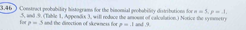 3.46 Construct probability histograms for the binomial probability distributions for n=5, p=.1,.5, and .9. (Table 1, Appendix 3, will reduce the amount of calculation.) Notice the symmetry 
for p=.5 and the direction of skewness for p=.1 and . 9.