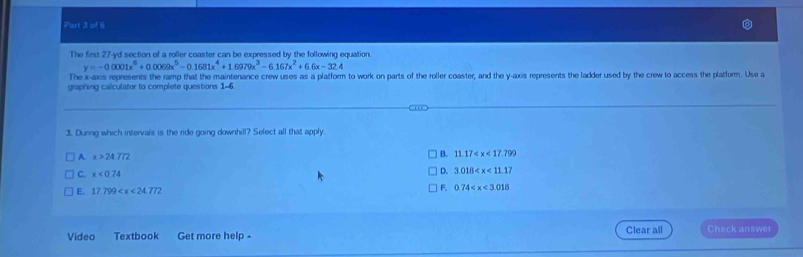 The first 27-yd section of a roller coaster can be expressed by the following equation.
y=-0.0001x^6+0.0069x^5-0.1681x^4+1.6979x^3-6.167x^2+6.6x-32.4
The x -axs represents the ramp that the maintenance crew uses as a platform to work on parts of the roller coaster, and the y-axis represents the ladder used by the crew to access the platform. Use a
graphing calculator to complete questions 1-6.
3. Dunng which intervals is the ride going downhill? Select all that apply.
A. x>24.772 B. 11.17
C. x<0.74
D. 3.018
E. 17.799
F. 0.74
Vídeo Textbook Get more help - Clear all Check answer