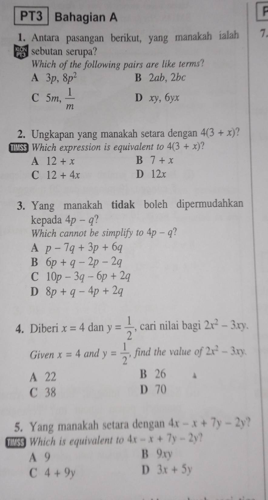 PT3 Bahagian A

1. Antara pasangan berikut, yang manakah ialah 7.
sebutan serupa?
Which of the following pairs are like terms?
A 3p, 8p^2 B 2ab, 2bc
C 5m,  1/m  D xy, 6yx
2. Ungkapan yang manakah setara dengan 4(3+x) 2 
TMSS Which expression is equivalent to 4(3+x)
A 12+x
B 7+x
C 12+4x D 12x
3. Yang manakah tidak boleh dipermudahkan
kepada 4p-q
Which cannot be simplify to 4p-q ?
A p-7q+3p+6q
B 6p+q-2p-2q
C 10p-3q-6p+2q
D 8p+q-4p+2q
4. Diberi x=4 dan y= 1/2  , cari nilai bagi 2x^2-3xy. 
Given x=4 and y= 1/2  , find the value of 2x^2-3xy.
A 22
B 26
C 38
D 70
5. Yang manakah setara dengan 4x-x+7y-2y
TIMSS Which is equivalent to 4x-x+7y-2y ?
A 9 B 9xy
C 4+9y
D 3x+5y