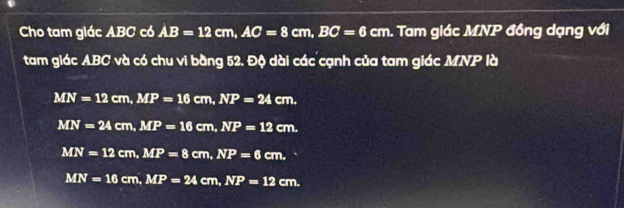 Cho tam giác ABC có AB=12cm, AC=8cm, BC=6 cm. Tam giác MNP đồng dạng với
f 
tam giác ABC và có chu vi bằng 52. Độ dài các cạnh của tam giác MNP là
MN=12cm, MP=16cm, NP=24cm.
MN=24cm, MP=16cm, NP=12cm.
MN=12cm, MP=8cm, NP=6cm.
MN=16cm, MP=24cm, NP=12cm.