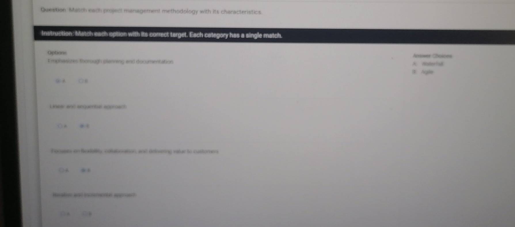 Question. Match each project management methodology with its characteristics.
Instruction: Match each option with its correct target. Each category has a single match.
Options Answer Cholces
Emphasizes thorough planning and documentation A Woterfal
B Agle
② A ( )4
Linear and sequential approach
ōn ce
hocuses on feadbiity, colubortion, and delivering valur to customen
A B
Husative and incrementer approert
( A