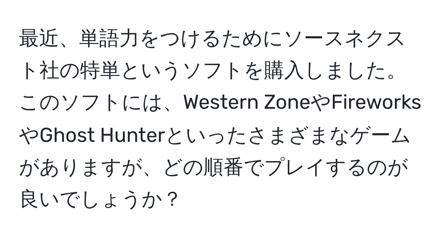 最近、単語力をつけるためにソースネクスト社の特単というソフトを購入しました。このソフトには、Western ZoneやFireworksやGhost Hunterといったさまざまなゲームがありますが、どの順番でプレイするのが良いでしょうか？