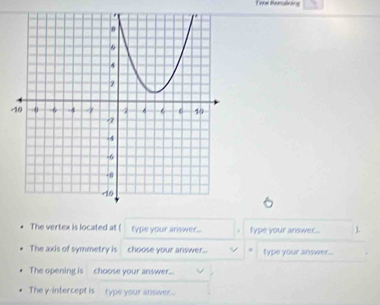 Tieral Meerclatnng 
- 
The vertex is located at ( type your answer... . type your answer... 
The axis of symmetry is choose your answer... / B type your answer.. 
The opening is choose your answer... 
The y-intercept is type your answer ...