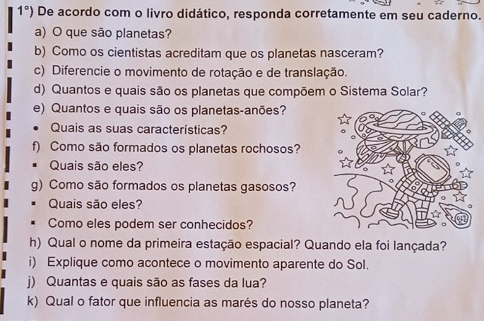 1°) De acordo com o livro didático, responda corretamente em seu caderno. 
a) O que são planetas? 
b) Como os cientistas acreditam que os planetas nasceram? 
c) Diferencie o movimento de rotação e de translação. 
d) Quantos e quais são os planetas que compõem o Sistema Solar? 
e) Quantos e quais são os planetas-anões? 
Quais as suas características? 
f) Como são formados os planetas rochosos? 
# Quais são eles? 
g) Como são formados os planetas gasosos? 
Quais são eles? 
Como eles podem ser conhecidos? 
h) Qual o nome da primeira estação espacial? Quando ela foi lançada? 
i) Explique como acontece o movimento aparente do Sol. 
j) Quantas e quais são as fases da lua? 
k) Qual o fator que influencia as marés do nosso planeta?