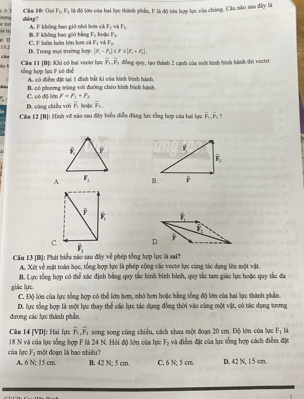 3: T Câu 10: Gọi F_1,F_2 là độ lớn của hai lực thành phần, F là độ lớn hợp lực của chúng. Câu nào sau đây là
lượng đúng?
c trở A. F không bao giờ nhỏ hơn cả F_1 và F_2.;iá trị B. F không bao giờ bằng F_1 hoặc F_2.
ý:T C. F luộn luộn lớn hơn cả F_1 và F_2.
13.2
D. Trong mọi trường hợp: |F_1-F_2|≤ F≤ |F_1+F_2|.
cáo
ào b
Câu 11 [B]: Khi có hai vectơ lực vector F_1,vector F_2 đồng quy, tạo thành 2 cạnh của một hình bình hành thì vectơ
tổng hợp lực F có thể
A. có điểm đặt tại 1 đỉnh bất kì của hình bình hành.
Bản B. có phương trùng với đường chéo hình bình hành.
P C. có độ lớn F=F_1+F_2.
D. cùng chiều với vector F_1 hoặc vector F_2.
in
Câu 12 [B]: Hình vẽ nào sau đây biểu diễn đúng lực tổng hợp của hai lực vector F_1,vector F_2 ?
Cr
A.
C.
Câu 13 [B]: Phát biểu nào sau đây về phép tổng hợp lực là sai?
A. Xét về mặt toán học, tổng hợp lực là phép cộng các vectơ lực cùng tác dụng lên một vật.
B. Lực tổng hợp có thể xác định bằng quy tắc hình bình hành, quy tắc tam giác lực hoặc quy tắc đa
giác lực.
C. Độ lớn của lực tổng hợp có thể lớn hơn, nhỏ hơn hoặc bằng tổng độ lớn của hai lực thành phần.
D. lực tổng hợp là một lực thay thế các lực tác dụng đồng thời vào cùng một vật, có tác dụng tương
đương các lực thành phần.
Câu 14 [VD]: Hai lực vector F_1,vector F_2 song song cùng chiều, cách nhau một đoạn 20 cm. Độ lớn của lực F_1 là
18 N và của lực tổng hợp F là 24 N. Hỏi độ lớn của lực F_2 và điểm đặt của lực tổng hợp cách điểm đặt
của lực F_1 một đoạn là bao nhiêu?
A. 6 N; 15 cm. B. 42 N; 5 cm. C. 6 N; 5 cm. D. 42 N, 15 cm.
2