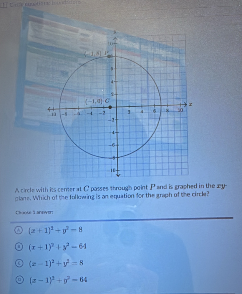 Chete covationss foundations
A circle with its center at C passes through point P and is graphed in the xy
plane. Which of the following is an equation for the graph of the circle?
Choose 1 answer:
a (x+1)^2+y^2=8
(x+1)^2+y^2=64
(x-1)^2+y^2=8
D (x-1)^2+y^2=64