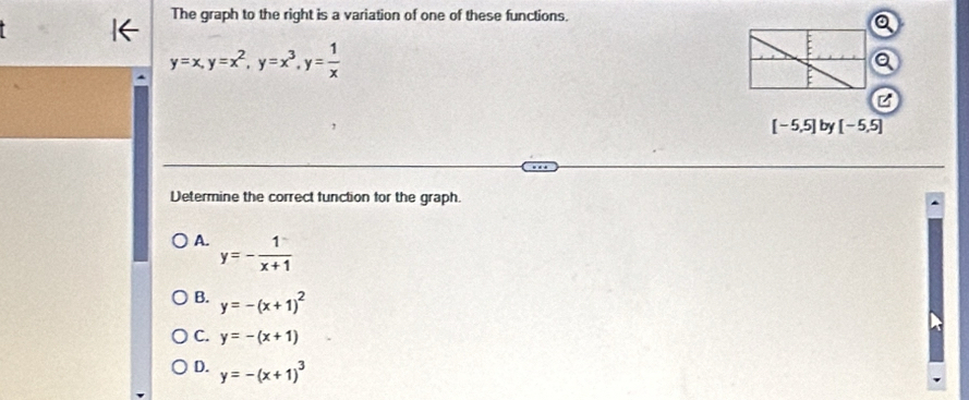 The graph to the right is a variation of one of these functions.
y=x, y=x^2, y=x^3, y= 1/x 
[-5,5] by [-5,5]
Determine the correct function for the graph.
A. y=- 1/x+1 
B. y=-(x+1)^2
C. y=-(x+1)
D. y=-(x+1)^3