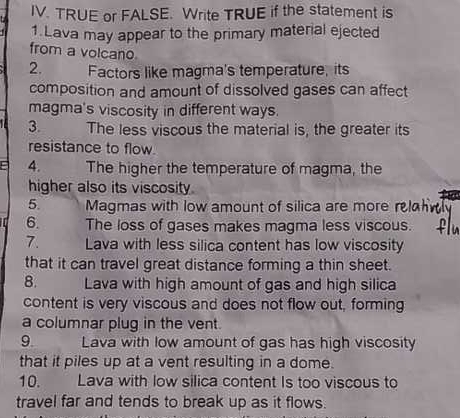 TRUE or FALSE. Write TRUE if the statement is 
1.Lava may appear to the primary material ejected 
from a volcano 
2. Factors like magma's temperature, its 
composition and amount of dissolved gases can affect 
magma's viscosity in different ways. 
3. The less viscous the material is, the greater its 
resistance to flow 
4. The higher the temperature of magma, the 
higher also its viscosity. 
5. Magmas with low amount of silica are more r 
6. The loss of gases makes magma less viscous. 
7. Lava with less silica content has low viscosity 
that it can travel great distance forming a thin sheet. 
8. Lava with high amount of gas and high silica 
content is very viscous and does not flow out, forming 
a columnar plug in the vent. 
9. Lava with low amount of gas has high viscosity 
that it piles up at a vent resulting in a dome. 
10. Lava with low silica content Is too viscous to 
travel far and tends to break up as it flows.