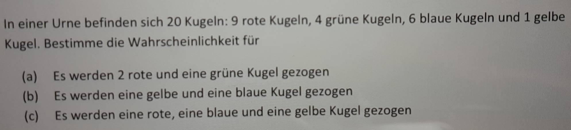 In einer Urne befinden sich 20 Kugeln: 9 rote Kugeln, 4 grüne Kugeln, 6 blaue Kugeln und 1 gelbe 
Kugel. Bestimme die Wahrscheinlichkeit für 
(a) Es werden 2 rote und eine grüne Kugel gezogen 
(b) Es werden eine gelbe und eine blaue Kugel gezogen 
(c) Es werden eine rote, eine blaue und eine gelbe Kugel gezogen