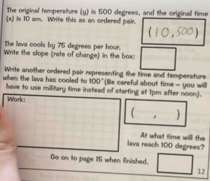 The original temperature (y) is 500 degrees, and the original time 
(x) is 10 am. Write this as an ordered pair. 
(10,500) 
The lava cools by 75 degrees per hour. 
Write the slope (rate of change) in the box: 
Write another ordered pair representing the time and temperature 
when the lava has cooled to 100° (Be careful about time - you will 
have to use military time instead of starting at 1pm after noon). 
Work: 
( , ) 
At what time will the 
lava reach 100 degrees? 
Go on to page 15 when finished. 
12