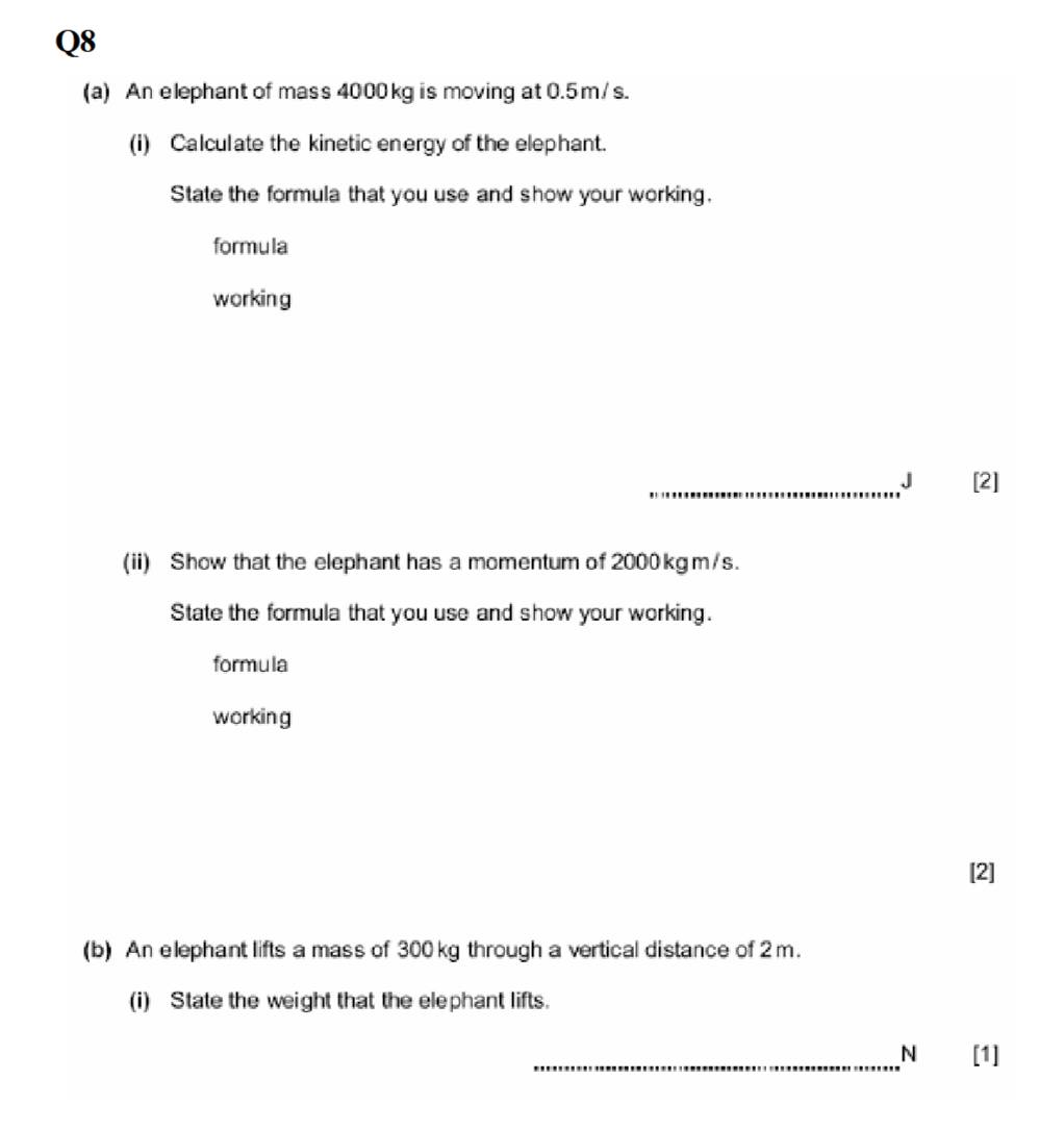 An elephant of mass 4000 kg is moving at 0.5m / s. 
(i) Calculate the kinetic energy of the elephant. 
State the formula that you use and show your working. 
formula 
working 
_J [2] 
(ii) Show that the elephant has a momentum of 2000 kgm/s. 
State the formula that you use and show your working. 
formula 
working 
[2] 
(b) An elephant lifts a mass of 300 kg through a vertical distance of 2m. 
(i) State the weight that the elephant lifts. 
_N [1]