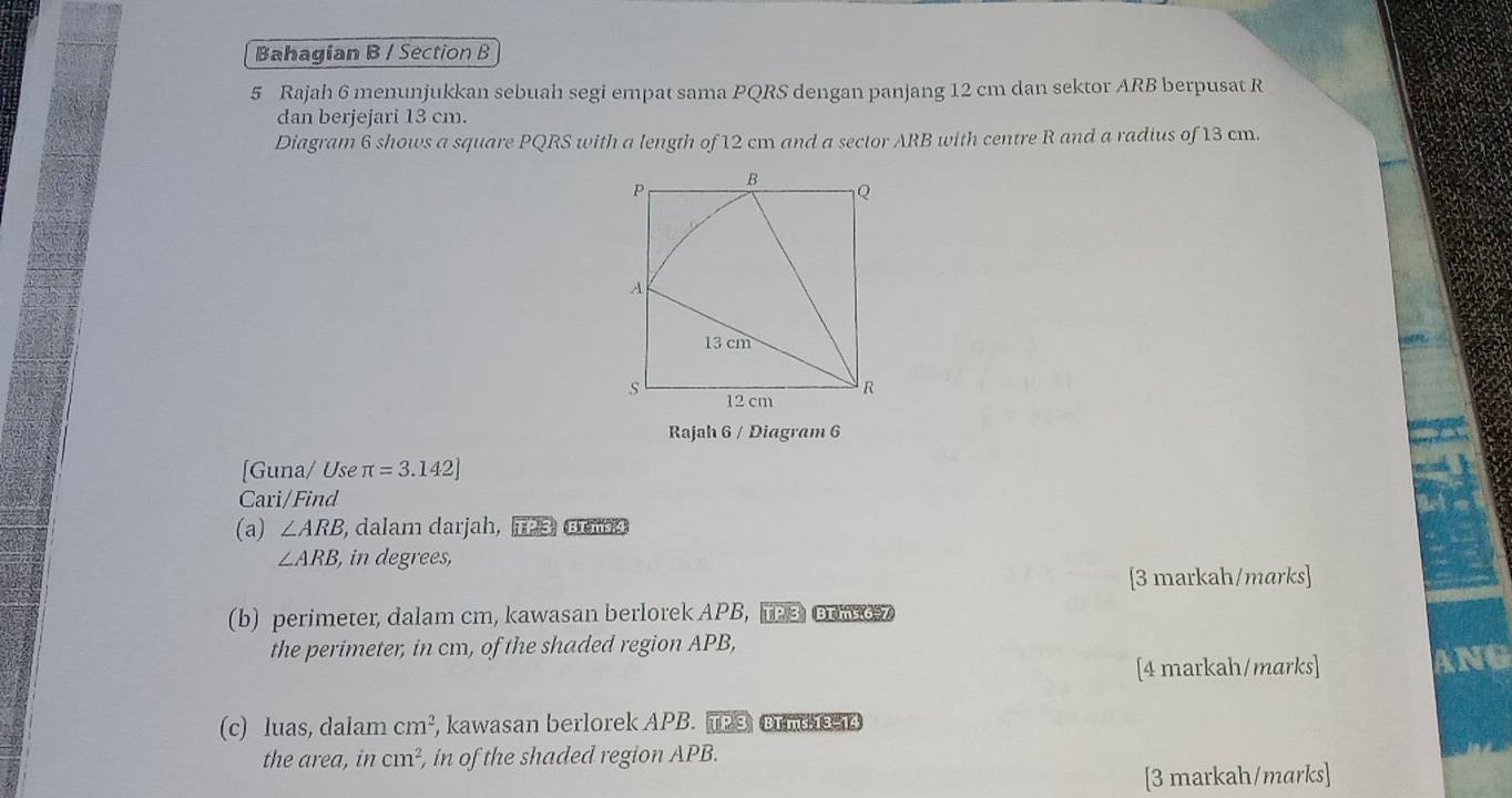 Bahagian B / Section B 
5 Rajah 6 menunjukkan sebuah segi empat sama PQRS dengan panjang 12 cm dan sektor ARB berpusat R
dan berjejari 13 cm. 
Diagram 6 shows a square PQRS with a length of 12 cm and a sector ARB with centre R and a radius of 13 cm. 
Rajah 6 / Diagram 6 
[Guna/ Use π =3.142]
Cari/Find 
(a) ∠ ARB , dalam darjah, TP 3, Brm4
∠ ARB , in degrees, 
[3 markah/marks] 
(b) perimeter, dalam cm, kawasan berlorek APB, TP3 oowo7 
the perimeter, in cm, of the shaded region APB, 
[4 markah/marks] ANG 
(c) luas, dalam cm^2 , kawasan berlorek APB. TP3 Brm 13-14 
the area, in cm^2 , in of the shaded region APB. 
[3 markah/marks]