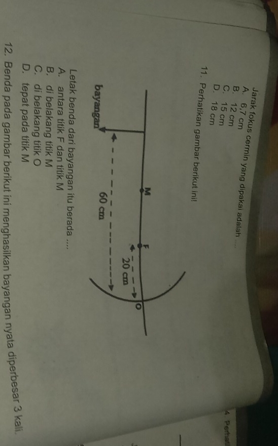 Jarak fokus cermin yang dipakai adalah ....
A. 6,7 cm
B. 12 cm
4. Perhat
C. 15 cm
D. 18 cm
11. Perhatikan gambar berikut ini!
Letak benda dari bayangan itu berada ....
A. antara titik F dan titik M
B. di belakang titik M
C. di belakang titik O
D. tepat pada titik M
12. Benda pada gambar berikut ini menghasilkan bayangan nyata diperbesar 3 kali